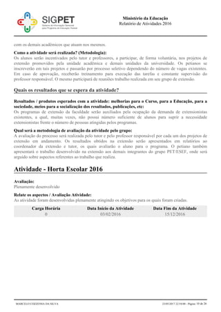 com os demais acadêmicos que atuam nos mesmos.
Como a atividade será realizada? (Metodologia):
Os alunos serão incentivados pelo tutor e professores, a participar, de forma voluntária, nos projetos de
extensão promovidos pela unidade acadêmica e demais unidades da universidade. Os petianos se
inscreverão em tais projetos e passarão por processo seletivo dependendo do número de vagas existentes.
Em caso de aprovação, receberão treinamento para execução das tarefas e constante supervisão do
professor responsável. O mesmo participará de reuniões trabalho realizada em seu grupo de extensão.
Quais os resultados que se espera da atividade?
Resultados / produtos esperados com a atividade: melhorias para o Curso, para a Educação, para a
sociedade, meios para a socialização dos resultados, publicações, etc:
Os programas de extensão da faculdade serão auxiliados pela ocupação da demanda de extensionistas
existentes, a qual, muitas vezes, não possui número suficiente de alunos para suprir a necessidade
extensionistas frente o número de pessoas atingidas pelos programas.
Qual será a metodologia de avaliação da atividade pelo grupo:
A avaliação do processo será realizada pelo tutor e pelo professor responsável por cada um dos projetos de
extensão em andamento. Os resultados obtidos na extensão serão apresentados em relatórios ao
coordenador da extensão e tutor, os quais avaliarão o aluno para o programa. O petiano também
apresentará o trabalho desenvolvido na extensão aos demais integrantes do grupo PET/ESEF, onde será
arguido sobre aspectos referentes ao trabalho que realiza.
Atividade - Horta Escolar 2016
Avaliação:
Plenamente desenvolvido
Relate os aspectos / Avaliação Atividade:
As atividade foram desenvolvidas plenamente atingindo os objetivos para os quais foram criadas.
Carga Horária Data Início da Atividade Data Fim da Atividade
0 03/02/2016 15/12/2016
Ministério da Educação
Relatório de Atividades 2016
MARCELO COZZENSA DA SILVA 23/05/2017 22:54:00 - Página 10 de 26
 