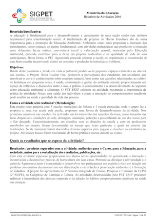 Descrição/Justificativa:
A educação é fundamental para o desenvolvimento e crescimento de uma nação sendo esta também
responsável pela transformação social. A implantação de projetos de Hortas Escolares são de suma
importância para a promoção da Educação Ambiental. Ambientes como estes propiciam a interação dos
participantes, como crianças do ensino fundamental, com atividades pedagógicas que propiciem a interação
entre diferentes faixas etárias, convivência social e valorização pessoal, norteadas pela Educação
Ambiental, podendo contribuir para o êxito em projetos ambientais e na qualidade de vida de seus
participantes. Desta forma, o PET Agronomia pretende orientar a escola na implantação e manutenção de
uma horta escolar incentivando alunos ao consumo e produção de hortaliças e frutíferas.
Objetivos:
Diante deste panorama e, tendo em vista o potencial produtivo de pequenos espaços existentes no interior
das escolas, o Projeto Horta Escolar visa, promover a participação dos estudantes em atividades que
envolvam o uso e o conhecimento sobre recursos naturais, bem como nas questões relacionadas ao cultivo
de hortaliças em pequenas áreas, à saúde, alimentação e gestão do ambiente natural, proporcionando um
espaço de reflexões e discussões sobre o uso, a prática, o conhecimento e o desenvolvimento de aspectos
sobre educação ambiental e alimentar. O PET ESEF colabora na atividade mostrando a importância da
prática de atividades físicas para saúde dos indivíduos e como a interação de comportamentos saudáveis
pode auxiliar na saúde e qualidade de vida das pessoas.
Como a atividade será realizada? (Metodologia):
Este projeto teve parceria com 3 escolas municipais de Pelotas e 1 escola particular, onde o grupo fez a
proposta e, uma vez aceita pela escola, propomos uma forma de desenvolvimento da atividade. Nos
primeiros encontros nas escolas, foi realizado um levantamento dos aspectos técnicos, como tamanho das
áreas disponíveis, condições do solo, drenagem, insolação, poluição e possibilidade de uso dos locais para
o fim desejado. Concomitantemente, em reuniões com as direções da escola e com os professores
envolvidos no projeto, foram determinadas as turmas que iriam participar e quais os anseios das
instituições. Neste momento foram discutidos diversos aspectos para engajar e envolver os estudantes no
projeto. Atividades físicas foram ministradas de forma prática e teórica durante as visitas.
Quais os resultados que se espera da atividade?
Resultados / produtos esperados com a atividade: melhorias para o Curso, para a Educação, para a
sociedade, meios para a socialização dos resultados, publicações, etc:
Com esta atividade espera-se proporcionar aos alunos novas oportunidades de aprendizado e interação e
incentivá-los a desenvolver práticas de horticultura em suas casas. Pretende-se divulgar a universidade e o
curso de Agronomia junto à comunidade e desenvolver nos participantes um espírito crítico em relação aos
produtos consumidos diariamente em sua alimentação e em relação à preservação ambiental e à formação
de cidadãos. O projeto foi apresentado na 2ª Semana Integrada de Ensino, Pesquisa e Extensão da UFPel
(2º SIEPE), no Congresso de Extensão e Cultura. As atividades desenvolvidas pelo PET ESEF procuram
enfatizar a importância das práticas corporais e da adoção de hábitos comportamentais positivos na saúde
das crianças.
Ministério da Educação
Relatório de Atividades 2016
MARCELO COZZENSA DA SILVA 23/05/2017 22:54:00 - Página 11 de 26
 
