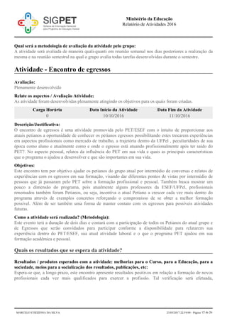 Qual será a metodologia de avaliação da atividade pelo grupo:
A atividade será avaliada de maneira quali-quanti em reunião semanal nos dias posteriores a realização da
mesma e na reunião semestral na qual o grupo avalia todas tarefas desenvolvidas durante o semestre.
Atividade - Encontro de egressos
Avaliação:
Plenamente desenvolvido
Relate os aspectos / Avaliação Atividade:
As atividade foram desenvolvidas plenamente atingindo os objetivos para os quais foram criadas.
Carga Horária Data Início da Atividade Data Fim da Atividade
0 10/10/2016 11/10/2016
Descrição/Justificativa:
O encontro de egressos é uma atividade promovida pelo PET/ESEF com o intuito de proporcionar aos
atuais petianos a oportunidade de conhecer os petianos egressos possibilitando estes trocarem experiências
em aspectos profissionais como mercado de trabalho, a trajetória dentro da UFPel , peculiaridades de sua
época como aluno e atualmente como e onde o egresso está atuando profissionalmente após ter saído do
PET?. No aspecto pessoal, relatos da influência do PET em sua vida e quais as principais características
que o programa o ajudou a desenvolver e que são importantes em sua vida.
Objetivos:
Este encontro tem por objetivo ajudar os petianos do grupo atual por intermédio de conversas e relatos de
experiências com os egressos em sua formação, visando dar diferentes pontos de vistas por intermédio de
pessoas que já passaram pelo PET sobre a formação profissional e pessoal. Também busca mostrar um
pouco a dimensão do programa, pois atualmente alguns professores da ESEF/UFPel, profissionais
renomados também foram Petianos, ou seja, incentiva o atual Petiano a crescer cada vez mais dentro do
programa através de exemplos concretos reforçando o compromisso de se obter a melhor formação
possível. Além de ser também uma forma de manter contato com os egressos para possíveis atividades
futuras.
Como a atividade será realizada? (Metodologia):
Este evento terá a duração de dois dias e contará com a participação de todos os Petianos do atual grupo e
de Egressos que serão convidados para participar conforme a disponibilidade para relatarem sua
experiência dentro do PET/ESEF, sua atual atividade laboral e o que o programa PET ajudou em sua
formação acadêmica e pessoal.
Quais os resultados que se espera da atividade?
Resultados / produtos esperados com a atividade: melhorias para o Curso, para a Educação, para a
sociedade, meios para a socialização dos resultados, publicações, etc:
Espera-se que, a longo prazo, este encontro apresente resultados positivos em relação a formação de novos
profissionais cada vez mais qualificados para exercer a profissão. Tal verificação será efetuada,
Ministério da Educação
Relatório de Atividades 2016
MARCELO COZZENSA DA SILVA 23/05/2017 22:54:00 - Página 12 de 26
 