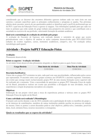 considerando que ao decorrer dos encontros diferentes egressos tenham cada vez mais êxito em suas
carreiras e possam especificar quais os principais conhecimentos o programa os ajudou. Nas próximas
edições deste encontro, através de um questionário poderá se identificar qual o perfil de profissional que sai
do PET e qual área da Educação Física o egresso se engajou. Tais informações ajudarão para que cada vez
mais os petianos que estão saindo do grupo tenham uma perspectiva de carreira e que contribuam com a
sociedade no exercício de sua profissão, valorizando formação da unidade acadêmica
Qual será a metodologia de avaliação da atividade pelo grupo:
A avaliação do Encontro de Egressos será realizada durante o seminário de grupo que ocorre
periodicamente com o objetivo de analisar as ações conjuntas desenvolvidas pelo PET-ESEF/UFPel
(edições de eventos regulares, cursos, momentos acadêmicos, cinepet's, etc). Tal avaliação utiliza
metodologia quali-quanti.
Atividade - Projeto SulPET Educação Física
Avaliação:
Plenamente desenvolvido
Relate os aspectos / Avaliação Atividade:
As atividade foram desenvolvidas plenamente atingindo os objetivos para os quais foram criadas.
Carga Horária Data Início da Atividade Data Fim da Atividade
0 21/03/2016 22/08/2016
Descrição/Justificativa:
Vários são os grupos PET existentes no país, cada qual com suas peculiaridades, influenciados pelos cursos
que representam. O encontro entre esses grupos acontece em ENAPETS e encontro regionais. Entretanto,
um evento que consiga reunir exclusivamente grupos PET de uma mesma formação (curso superior) não
foi realizado até o momento. Visto a necessidade de aproximar os grupos PET Educação Física da região
sul do Brasil, pretende-se realizar um evento que possibilite a divulgação de suas atividades, troca de
experiências e criação de propostas inovadores em conjunto.
Objetivos:
Elaboração de um projeto viável para a troca de experiências práticas e teóricas entre os grupos PET
Educação Física da região sul do Brasil.
Como a atividade será realizada? (Metodologia):
O projeto será escrito durante o ano de 2016 contando com a participação de todos os membros do grupo e,
se do interesse de contribuições, membros de outras instituições poderão auxiliar no processo de redação
do mesmo. Entre os pontos a serem discutidos pode-se citar objetivos, público-alvo, conteúdos, possíveis
datas, local, estrutura física, recursos necessários e cronograma.
Quais os resultados que se espera da atividade?
Ministério da Educação
Relatório de Atividades 2016
MARCELO COZZENSA DA SILVA 23/05/2017 22:54:00 - Página 13 de 26
 
