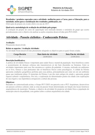 Resultados / produtos esperados com a atividade: melhorias para o Curso, para a Educação, para a
sociedade, meios para a socialização dos resultados, publicações, etc:
Efetivação do projeto em evento efetivo no ano de 2017.
Qual será a metodologia de avaliação da atividade pelo grupo:
A avaliação do projeto do curso de capacitação será realizada durante o seminário de grupo que ocorre
periodicamente com o objetivo de analisar as ações conjuntas desenvolvidas pelo PET-ESEF.
Atividade - Passeio ciclístico - Conhecendo Pelotas
Avaliação:
Plenamente desenvolvido
Relate os aspectos / Avaliação Atividade:
As atividade foram desenvolvidas plenamente atingindo os objetivos para os quais foram criadas.
Carga Horária Data Início da Atividade Data Fim da Atividade
0 24/09/2016 25/09/2016
Descrição/Justificativa:
A prática de atividades físicas é importante para saúde física e mental da população. Seus benefícios contra
o acometimento de doenças crônicas não transmissíveis já são bem discutidos na literatura. Entre as
atividades importantes para esse fim encontra-se a prática da pedalada. A mesma, realizada em ambientes
ao ar livre, fornece a seus praticantes não só benefícios físicos como psicológicos. A cidade de Pelotas
apresenta condições geográficas perfeitas para essa prática, principalmente por estar em em um ambiente
quase que totalmente plano. O município de Pelotas é um dos mais antigos do estado e apresenta grande
riqueza cultural e arquitetônica. Por isso, a exploração de determinados pontos da cidade com explicações
de sua origem e sua importância enriquecem a cultura das pessoas.
Objetivos:
Baseados no contextualizado acima, o Grupo PET ESEF em parceria com o PET Arquitetura, desenvolveu
um passeio ciclístico cultural, onde as rotas de passeio foram determinadas em função dos locais históricos
arquitetônicos do município. Portanto, o objetivo da atividade foi propiciar atividade física a população do
município através da pedalada, com ganhos sobre a cultura arquitetônica da cidade.
Ministério da Educação
Relatório de Atividades 2016
MARCELO COZZENSA DA SILVA 23/05/2017 22:54:00 - Página 14 de 26
 