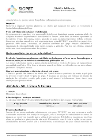 semestre letivo. As mesmas servem de acolhida e esclarecimento aos ingressantes.
Objetivos:
Promover e organizar palestras educativas aos alunos que ingressam nos cursos de licenciatura e
bacharelado em Educação Física.
Como a atividade será realizada? (Metodologia):
Os petianos serão responsáveis pela apresentação da in loco da diretoria da unidade acadêmica, chefes de
colegiado de curso e departamentos e suas respectivas funções. Além disso, os bolsistas apresentam os
laboratórios, projetos de pesquisa, ensino e extensão nos quais os alunos ingressantes poderão se inserir.
Outro tema abordado nas palestras será a apresentação do grupo PET/ESEF, seus objetivos, perspectivas,
propostas, entre outros. Finalizando, um professor convidado pelo grupo abordará verbalmente a
importância da indissociabilidade entre ensino, pesquisa e extensão. Para isso será utilizado material
audiovisual como complemento a fala dos petianos.
Quais os resultados que se espera da atividade?
Resultados / produtos esperados com a atividade: melhorias para o Curso, para a Educação, para a
sociedade, meios para a socialização dos resultados, publicações, etc:
Aos alunos participantes, espera-se que as palestras esclareçam as possíveis dúvidas de um ingressante em
uma unidade acadêmica. Além disso, a atividade serve de acolhida e socialização entre os novos alunos,
professores e direção da unidade.
Qual será a metodologia de avaliação da atividade pelo grupo:
Ao final da palestra será fornecido aos alunos uma ficha de avaliação quantitativa do evento, a qual ajuda
no processo avaliativo final por parte do grupo. A avaliação da atividade será realizada em reunião de
avaliação das atividades exercidas pelo grupo, a qual acontece periodicamente. Nesse, haverá uma
avaliação quali-quanti da mesma.
Atividade - XIII Ciência & Cultura
Avaliação:
Plenamente desenvolvido
Relate os aspectos / Avaliação Atividade:
As atividade foram desenvolvidas plenamente atingindo os objetivos para os quais foram criadas.
Carga Horária Data Início da Atividade Data Fim da Atividade
0 17/10/2016 18/10/2016
Descrição/Justificativa:
Trata-se de um evento realizado exclusivamente pelo grupo PET/ESEF, que vem crescendo e sendo
consolidado anualmente. Um espaço de divulgação, troca e formação de conhecimento no âmbito da
pesquisa, do ensino e da extensão, que se utiliza de apresentações de trabalhos e palestras que envolvem
alunos da graduação e pós-graduação não só da Universidade, mas de toda a região. Acrescenta-se,
diferentemente de outros eventos com o mesmo intuito, a disseminação de ações culturais realizadas na
Ministério da Educação
Relatório de Atividades 2016
MARCELO COZZENSA DA SILVA 23/05/2017 22:54:00 - Página 16 de 26
 