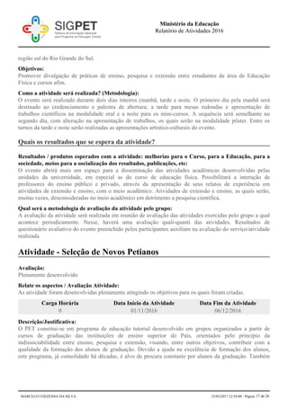 região sul do Rio Grande do Sul.
Objetivos:
Promover divulgação de práticas de ensino, pesquisa e extensão entre estudantes da área de Educação
Física e cursos afim.
Como a atividade será realizada? (Metodologia):
O evento será realizado durante dois dias inteiros (manhã, tarde e noite. O primeiro dia pela manhã será
destinado ao credenciamento e palestra de abertura; a tarde para mesas redondas e apresentação de
trabalhos científicos na modalidade oral e a noite para os mini-cursos. A sequência será semelhante no
segundo dia, com alteração na apresentação de trabalhos, os quais serão na modalidade pôster. Entre os
turnos da tarde e noite serão realizadas as apresentações artístico-culturais do evento.
Quais os resultados que se espera da atividade?
Resultados / produtos esperados com a atividade: melhorias para o Curso, para a Educação, para a
sociedade, meios para a socialização dos resultados, publicações, etc:
O evento abrirá mais um espaço para a disseminação das atividades acadêmicas desenvolvidas pelas
unidades da universidade, em especial as do curso de educação física. Possibilitará a interação de
professores do ensino público e privado, através da apresentação de seus relatos de experiência em
atividades de extensão e ensino, com o meio acadêmico. Atividades de extensão e ensino, as quais serão,
muitas vezes, desconsideradas no meio acadêmico em detrimento a pesquisa científica.
Qual será a metodologia de avaliação da atividade pelo grupo:
A avaliação da atividade será realizada em reunião de avaliação das atividades exercidas pelo grupo a qual
acontece periodicamente. Nesse, haverá uma avaliação quali-quanti das atividades. Resultados de
questionário avaliativo do evento preenchido pelos participantes auxiliam na avaliação do serviço/atividade
realizada.
Atividade - Seleção de Novos Petianos
Avaliação:
Plenamente desenvolvido
Relate os aspectos / Avaliação Atividade:
As atividade foram desenvolvidas plenamente atingindo os objetivos para os quais foram criadas.
Carga Horária Data Início da Atividade Data Fim da Atividade
0 01/11/2016 06/12/2016
Descrição/Justificativa:
O PET constitui-se em programa de educação tutorial desenvolvido em grupos organizados a partir de
cursos de graduação das instituições de ensino superior do País, orientados pelo princípio da
indissociabilidade entre ensino, pesquisa e extensão, visando, entre outros objetivos, contribuir com a
qualidade da formação dos alunos de graduação. Devido a ajuda na excelência de formação dos alunos,
este programa, já consolidado há décadas, é alvo de procura constante por alunos da graduação. Também
Ministério da Educação
Relatório de Atividades 2016
MARCELO COZZENSA DA SILVA 23/05/2017 22:54:00 - Página 17 de 26
 