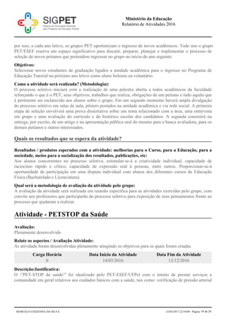 por isso, a cada ano letivo, os grupos PET oportunizam o ingresso de novos acadêmicos. Todo ano o grupo
PET/ESEF reserva um espaço significativo para discutir, preparar, planejar e implementar o processo de
seleção de novos petianos que pretendem ingressar no grupo no início do ano seguinte.
Objetivos:
Selecionar novos estudantes de graduação ligados a unidade acadêmica para o ingresso no Programa de
Educação Tutorial no próximo ano letivo como aluno bolsista ou voluntário.
Como a atividade será realizada? (Metodologia):
O processo seletivo iniciará com a realização de uma palestra aberta a todos acadêmicos da faculdade
reforçando o que é o PET, seus objetivos, trabalhos que realiza, obrigações de um petiano e tudo aquilo que
é pertinente ser esclarecido aos alunos sobre o grupo. Em um segundo momento haverá ampla divulgação
do processo seletivo em salas de aula, pôsters postados na unidade acadêmica e via rede social. A primeira
etapa de seleção envolverá uma prova dissertativa sobre um tema relacionado com a área, uma entrevista
em grupo e uma avaliação do currículo e do histórico escolar dos candidatos. A segunda consistirá na
entrega, por escrito, de um artigo e na apresentação pública oral do mesmo para a banca avaliadora, para os
demais petianos e outros interessados.
Quais os resultados que se espera da atividade?
Resultados / produtos esperados com a atividade: melhorias para o Curso, para a Educação, para a
sociedade, meios para a socialização dos resultados, publicações, etc:
Aos alunos concorrentes no processo seletivo, estimular-se-á a criatividade individual, capacidade de
raciocínio rápido e crítico, capacidade de expressão oral à pessoas, entre outros. Proporcionar-se-á
oportunidade de participação em uma disputa individual com alunos dos diferentes cursos de Educação
Física (Bacharelado e Licenciatura).
Qual será a metodologia de avaliação da atividade pelo grupo:
A avaliação da atividade será realizada em reunião específica para as atividades exercidas pelo grupo, com
convite aos professores que participarão do processo seletivo para exposição de seus pensamentos frente ao
processo que ajudaram a realizar.
Atividade - PETSTOP da Saúde
Avaliação:
Plenamente desenvolvido
Relate os aspectos / Avaliação Atividade:
As atividade foram desenvolvidas plenamente atingindo os objetivos para os quais foram criadas.
Carga Horária Data Início da Atividade Data Fim da Atividade
0 14/03/2016 12/12/2016
Descrição/Justificativa:
O "PET-STOP da saúde" foi idealizado pelo PET-ESEF/UFPel com o intuito de prestar serviços a
comunidade em geral relativos aos cuidados básicos com a saúde, tais como: verificação de pressão arterial
Ministério da Educação
Relatório de Atividades 2016
MARCELO COZZENSA DA SILVA 23/05/2017 22:54:00 - Página 18 de 26
 