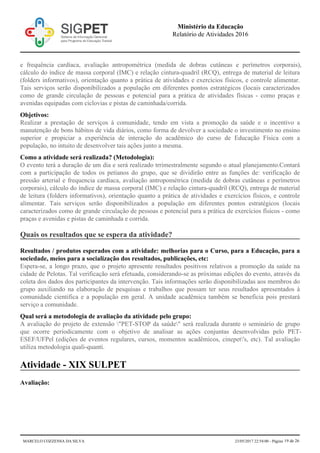 e frequência cardíaca, avaliação antropométrica (medida de dobras cutâneas e perímetros corporais),
cálculo do índice de massa corporal (IMC) e relação cintura-quadril (RCQ), entrega de material de leitura
(folders informativos), orientação quanto a prática de atividades e exercícios físicos, e controle alimentar.
Tais serviços serão disponibilizados a população em diferentes pontos estratégicos (locais caracterizados
como de grande circulação de pessoas e potencial para a prática de atividades físicas - como praças e
avenidas equipadas com ciclovias e pistas de caminhada/corrida.
Objetivos:
Realizar a prestação de serviços à comunidade, tendo em vista a promoção da saúde e o incentivo a
manutenção de bons hábitos de vida diários, como forma de devolver a sociedade o investimento no ensino
superior e propiciar a experiência de interação do acadêmico do curso de Educação Física com a
população, no intuito de desenvolver tais ações junto a mesma.
Como a atividade será realizada? (Metodologia):
O evento terá a duração de um dia e será realizado trrimestralmente segundo o atual planejamento.Contará
com a participação de todos os petianos do grupo, que se dividirão entre as funções de: verificação de
pressão arterial e frequencia cardíaca, avaliação antropométrica (medida de dobras cutâneas e perímetros
corporais), cálculo do índice de massa corporal (IMC) e relação cintura-quadril (RCQ), entrega de material
de leitura (folders informativos), orientação quanto a prática de atividades e exercícios físicos, e controle
alimentar. Tais serviços serão disponibilizados a população em diferentes pontos estratégicos (locais
caracterizados como de grande circulação de pessoas e potencial para a prática de exercícios físicos - como
praças e avenidas e pistas de caminhada e corrida.
Quais os resultados que se espera da atividade?
Resultados / produtos esperados com a atividade: melhorias para o Curso, para a Educação, para a
sociedade, meios para a socialização dos resultados, publicações, etc:
Espera-se, a longo prazo, que o projeto apresente resultados positivos relativos a promoção da saúde na
cidade de Pelotas. Tal verificação será efetuada, considerando-se as próximas edições do evento, através da
coleta dos dados dos participantes da intervenção. Tais informações serão disponibilizadas aos membros do
grupo auxiliando na elaboração de pesquisas e trabalhos que possam ter seus resultados apresentados à
comunidade cientifica e a população em geral. A unidade acadêmica também se beneficia pois prestará
serviço a comunidade.
Qual será a metodologia de avaliação da atividade pelo grupo:
A avaliação do projeto de extensão "PET-STOP da saúde" será realizada durante o seminário de grupo
que ocorre periodicamente com o objetivo de analisar as ações conjuntas desenvolvidas pelo PET-
ESEF/UFPel (edições de eventos regulares, cursos, momentos acadêmicos, cinepet's, etc). Tal avaliação
utiliza metodologia quali-quanti.
Atividade - XIX SULPET
Avaliação:
Ministério da Educação
Relatório de Atividades 2016
MARCELO COZZENSA DA SILVA 23/05/2017 22:54:00 - Página 19 de 26
 