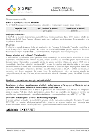 Plenamente desenvolvido
Relate os aspectos / Avaliação Atividade:
As atividade foram desenvolvidas plenamente atingindo os objetivos para os quais foram criadas.
Carga Horária Data Início da Atividade Data Fim da Atividade
0 26/05/2016 29/05/2016
Descrição/Justificativa:
O SulPET é o encontro regional dos grupos PET que ocorre anualmente desde 1996, entre os estados do
Rio Grande do Sul, Santa Catarina e Paraná, sendo que, a cada ano, um dos estados fica responsável pela
organização do evento.
Objetivos:
O objetivo principal do evento é discutir as diretrizes do Programa de Educação Tutorial e possibilitar a
troca de experiência entre os grupos. No evento são criadas deliberações que são levadas ao Encontro
Nacional dos Grupos PET (ENAPET) visando a melhoria do programa e da educação do país.
Como a atividade será realizada? (Metodologia):
A universidade organizadora pode apresentar uma metodologia de realização das atividades de forma
diferente da realizada em ano anterior. No geral, durante o evento, são realizados grupos de discussão que
debatem temas relacionados a educação tutorial no ensino superior, relação dos grupos PET com a
comunidade, filosofias e diretrizes gerais do PET; grupos de trabalho onde são discutidos e elaborados
encaminhamentos de itens para a assembleia geral referente as questões legais do programa, formas de
avaliação, mobilização e organização política e aspectos relacionados ao CLAA. Também são realizados
encontros por áreas, momento de maior troca de conhecimento entre os grupos através de
compartilhamento de experiências e atividades realizadas, além de discussões quanto à realidade de cada
PET
Quais os resultados que se espera da atividade?
Resultados / produtos esperados com a atividade: melhorias para o Curso, para a Educação, para a
sociedade, meios para a socialização dos resultados, publicações, etc:
Como resultados esperados estão a difusão e qualificação do conhecimento dos petianos e a integração
entre os grupos PET dos estados participantes. Além disso, os resultados das discussões servirão de
subsídio para maiores discussões e tomada de decisões no evento nacional dos grupos PET (ENAPET).
Qual será a metodologia de avaliação da atividade pelo grupo:
O evento realizará avaliação via questionário aplicado a todos indivíduos participantes do evento. O grupo
PET/ESEF em reunião administrativa/acadêmica posterior ao evento, realiza uma retomada dos
acontecimentos do mesma e avalia qualitativa e quantitativamente os resultados do mesmo.
Atividade - INTERPET
Ministério da Educação
Relatório de Atividades 2016
MARCELO COZZENSA DA SILVA 23/05/2017 22:54:00 - Página 20 de 26
 