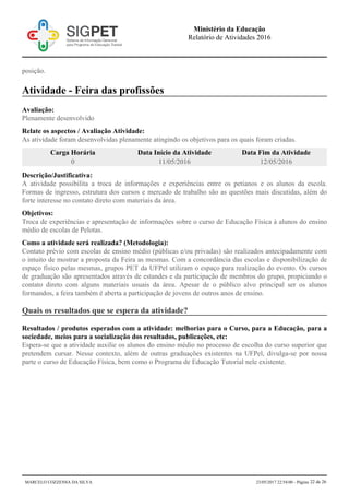posição.
Atividade - Feira das profissões
Avaliação:
Plenamente desenvolvido
Relate os aspectos / Avaliação Atividade:
As atividade foram desenvolvidas plenamente atingindo os objetivos para os quais foram criadas.
Carga Horária Data Início da Atividade Data Fim da Atividade
0 11/05/2016 12/05/2016
Descrição/Justificativa:
A atividade possibilita a troca de informações e experiências entre os petianos e os alunos da escola.
Formas de ingresso, estrutura dos cursos e mercado de trabalho são as questões mais discutidas, além do
forte interesse no contato direto com materiais da área.
Objetivos:
Troca de experiências e apresentação de informações sobre o curso de Educação Física à alunos do ensino
médio de escolas de Pelotas.
Como a atividade será realizada? (Metodologia):
Contato prévio com escolas de ensino médio (públicas e/ou privadas) são realizados antecipadamente com
o intuito de mostrar a proposta da Feira as mesmas. Com a concordância das escolas e disponibilização de
espaço físico pelas mesmas, grupos PET da UFPel utilizam o espaço para realização do evento. Os cursos
de graduação são apresentados através de estandes e da participação de membros do grupo, propiciando o
contato direto com alguns materiais usuais da área. Apesar de o público alvo principal ser os alunos
formandos, a feira também é aberta a participação de jovens de outros anos de ensino.
Quais os resultados que se espera da atividade?
Resultados / produtos esperados com a atividade: melhorias para o Curso, para a Educação, para a
sociedade, meios para a socialização dos resultados, publicações, etc:
Espera-se que a atividade auxilie os alunos do ensino médio no processo de escolha do curso superior que
pretendem cursar. Nesse contexto, além de outras graduações existentes na UFPel, divulga-se por nossa
parte o curso de Educação Física, bem como o Programa de Educação Tutorial nele existente.
Ministério da Educação
Relatório de Atividades 2016
MARCELO COZZENSA DA SILVA 23/05/2017 22:54:00 - Página 22 de 26
 