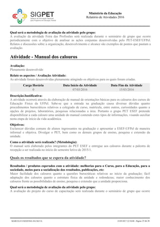 Qual será a metodologia de avaliação da atividade pelo grupo:
A avaliação da atividade Feira das Profissões será realizada durante o seminário de grupo que ocorre
periodicamente com o objetivo de analisar as ações conjuntas desenvolvidas pelo PET-ESEF/UFPel.
Relatos e discussões sobre a organização, desenvolvimento e alcance são exemplos de pontos que pautam a
avaliação.
Atividade - Manual dos calouros
Avaliação:
Plenamente desenvolvido
Relate os aspectos / Avaliação Atividade:
As atividade foram desenvolvidas plenamente atingindo os objetivos para os quais foram criadas.
Carga Horária Data Início da Atividade Data Fim da Atividade
0 07/03/2016 15/03/2016
Descrição/Justificativa:
A atividade ocorrerá através da elaboração de manual de orientações básicas para os calouros dos cursos de
Educação Física da UFPel. Sabe-se que a entrada na graduação causa diversas dúvidas quanto
procedimentos burocráticos relativos a colegiado de curso, matrícula, entre outros, curiosidades quanto a
opções de projetos, laboratórios, pesquisas relacionadas a área. Portanto o grupo PET ESEF pretende
disponibilizar a cada calouro uma unidade do manual contendo estes tipos de informações, visando auxiliar
nesta etapa de início da vida acadêmica.
Objetivos:
Esclarecer dúvidas comuns de alunos ingressantes na graduação e apresentar a ESEF-UFPel de maneira
informal e objetiva. Divulgar o PET, bem como os demais grupos de ensino, pesquisa e extensão da
unidade.
Como a atividade será realizada? (Metodologia):
O manual será elaborado pelos integrantes do PET ESEF e entregue aos calouros durante a palestra de
recepção a ser realizada no início do semestre letivo de 2015/1.
Quais os resultados que se espera da atividade?
Resultados / produtos esperados com a atividade: melhorias para o Curso, para a Educação, para a
sociedade, meios para a socialização dos resultados, publicações, etc:
Maior facilidade dos calouros quanto a questões burocráticas relativas ao início da graduação; fácil
adaptação dos calouros quanto a estrutura física da unidade e redondezas; maior conhecimento dos
calouros frente as possibilidades de ensino, pesquisa e extensão que a unidade proporciona.
Qual será a metodologia de avaliação da atividade pelo grupo:
A avaliação do projeto do curso de capacitação será realizada durante o seminário de grupo que ocorre
Ministério da Educação
Relatório de Atividades 2016
MARCELO COZZENSA DA SILVA 23/05/2017 22:54:00 - Página 23 de 26
 