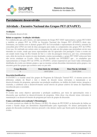 Parcialmente desenvolvido
Atividade - Encontro Nacional dos Grupos PET (ENAPET)
Avaliação:
Parcialmente desenvolvido
Relate os aspectos / Avaliação Atividade:
Foi estabelecido que, pelo menos, um representante do Grupo PET ESEF representaria o grupo PET ESEF
e também os grupos PET da UFPel no Encontro Nacional dos Grupos PET (ENAPET) deste ano.
Entretanto, em reunião com os demais grupos PET da Universidade e representante da reitoria, somente foi
concedida pela UFPel um total de duas passagens para todos os componentes dos grupos PET da UFPel.
Com isso, foi realizada um sorteio entre os integrantes da cada um dos grupos que pretendiam enviar seus
tutorados ao evento, sendo que nosso representante não foi agraciado com passagem. Como o evento era
em estado muito longe do Rio Grande do Sul e o valor da passagem tornava-se, por isso, extremamente
caro, além da receita de custeio já estar destinada a outras necessidades, o grupo PET ESEF achou por bem
não enviar estudante ao Evento. Além disso, foi decidido nos INTERPET que , os estudantes que
representariam os Grupos PET da UFPEL no ENAPET, seriam responsáveis por trazer todas informações
detalhadas do evento aos demais grupos e que as mesmas seriam discutidas internamente pelos grupos e no
encontro geral dos grupos que acontece uma vez por mês.
Carga Horária Data Início da Atividade Data Fim da Atividade
0 18/07/2016 23/07/2016
Descrição/Justificativa:
O ENAPET é a reunião anual dos grupos do Programa de Educação Tutorial PET. A mesma ocorre em
diferentes cidades do Brasil e tem o intuito de discutir temas relevantes à manutenção e ao
desenvolvimento do programa, apresentar sua produção acadêmica, no âmbito da tríade ensino, pesquisa e
extensão, e colaborar com o desenvolvimento social através do pensar coletivo de temas de importância
reconhecida para a sociedade.
Objetivos:
O evento tem como objetivo apresentar a produção acadêmica, por meio de apresentações orais e
discussões que auxiliem no desenvolvimento do programa. Além disso visa discutir temas relevantes à
manutenção e ao desenvolvimento do programa por meio de grupos de discussão.
Como a atividade será realizada? (Metodologia):
O evento ocorrerá na cidade de Rio Branco (ACRE). Os alunos do PET/ESEF se deslocarão de ônibus ao
evento e ficarão alojas em dormitórios disponibilizados pela organização. Os alunos participarão dos
grupos de discussão (conforme interesse pessoal) e das demais seções que fazem parte da programação do
evento.
Ministério da Educação
Relatório de Atividades 2016
MARCELO COZZENSA DA SILVA 23/05/2017 22:54:00 - Página 25 de 26
 