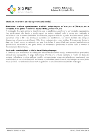 Quais os resultados que se espera da atividade?
Resultados / produtos esperados com a atividade: melhorias para o Curso, para a Educação, para a
sociedade, meios para a socialização dos resultados, publicações, etc:
A realização do evento promove benefícios para os acadêmicos, professor e universidade organizadora.
Aos participantes não locais, o conhecimento da cultura regional onde o evento será realizado, a
socialização com diferentes indivíduos de diferentes grupos do Brasil e o ganho de conhecimento geral e
específico sobre o PET são resultados esperados aos acadêmicos. Os tutores também são atingidos
diretamente pelos mesmos resultados. Além disso, os tutores tem a oportunidade de trocar experiências in
loco com demais tutores, fortalecendo sua base de trabalho. A universidade executora se beneficia com a
possibilidade de mostrar a uma gama imensa de estudantes e professores de outros locais a estrutura e
funcionamento da instituição.
Qual será a metodologia de avaliação da atividade pelo grupo:
A comissão local de avaliação avaliará (como de costume nos outros anos) o evento através de questionário
aplicado aos participantes. O grupo participante (PET/ESEF), avaliará oralmente o evento em discussão
semanal realizada no próximo ciclo de reuniões permanentes do grupo. A avaliação será quali-quanti e os
resultados serão enviados via e-mail à comissão organizadora como forma de sugestão para a execução de
novos eventos. Há também discussão no Cenapet sobre os encaminhamentos definidos no Enapet.
Ministério da Educação
Relatório de Atividades 2016
MARCELO COZZENSA DA SILVA 23/05/2017 22:54:00 - Página 26 de 26
 