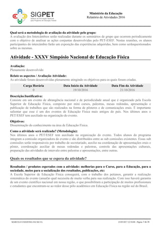 Qual será a metodologia de avaliação da atividade pelo grupo:
A avaliação dos Intercâmbios serão realizadas durante os seminários de grupo que ocorrem periodicamente
com o objetivo de analisar as ações conjuntas desenvolvidas pelo PET-ESEF. Nestas reuniões, os alunos
participantes do intercâmbio farão um exposição das experiências adquiridas, bem como serãoquestionados
sobre as mesmas.
Atividade - XXXV Simpósio Nacional de Educação Física
Avaliação:
Plenamente desenvolvido
Relate os aspectos / Avaliação Atividade:
As atividade foram desenvolvidas plenamente atingindo os objetivos para os quais foram criadas.
Carga Horária Data Início da Atividade Data Fim da Atividade
0 19/10/2016 21/10/2016
Descrição/Justificativa:
Consiste em um evento de abrangência nacional e de periodicidade anual que é organizado pela Escola
Superior de Educação Física, composto por mini cursos, palestras, mesas redondas, apresentação e
publicação de trabalhos que são realizados na forma de pôsteres e de comunicações orais. É importante
salientar que esse é um dos eventos de Educação Física mais antigos do país. Nos últimos anos o
PET/ESEF tem auxiliado na organização do evento.
Objetivos:
Disseminação do conhecimento na área de Educação Física.
Como a atividade será realizada? (Metodologia):
Nos últimos anos o PET/ESEF tem auxiliado na organização do evento. Todos alunos do programa
integram a comissão organizadora do evento e são distribuídos entre as sub comissões existentes. Essas sub
comissões serão responsáveis por trabalho de secretariado, auxilio na coordenação de apresentações orais e
pôster, coordenação auxiliar de mesas redondas e palestras, controle das apresentações culturais,
preparação das atividades de intervalo entre palestras e apresentações, entre outras.
Quais os resultados que se espera da atividade?
Resultados / produtos esperados com a atividade: melhorias para o Curso, para a Educação, para a
sociedade, meios para a socialização dos resultados, publicações, etc:
A Escola Superior de Educação Física conseguirá, com o trabalho dos petianos, garantir a realização
sistemática do evento (anual)o qual necessita de muita verba para sua realização. Com isso haverá garantia
de um evento científico nacional em nossa região, o que possibilitará a participação de muitos profissionais
e estudantes que encontram-se ao redor desse pólo acadêmico em Educação Física na região sul do Brasil.
Ministério da Educação
Relatório de Atividades 2016
MARCELO COZZENSA DA SILVA 23/05/2017 22:54:00 - Página 3 de 26
 