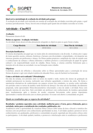 Qual será a metodologia de avaliação da atividade pelo grupo:
A avaliação da atividade será realizada em reunião de avaliação das atividades exercidas pelo grupo, a qual
acontece periodicamente. Nesse, haverá uma avaliação quali-quanti das atividades exercidas no evento.
Atividade - CinePET
Avaliação:
Plenamente desenvolvido
Relate os aspectos / Avaliação Atividade:
As atividade foram desenvolvidas plenamente atingindo os objetivos para os quais foram criadas.
Carga Horária Data Início da Atividade Data Fim da Atividade
0 09/05/2016 10/11/2016
Descrição/Justificativa:
O cinema desempenha um papel que vai muito além do entretenimento e da diversão. A sétima arte é capaz
de tratar questões sociais, culturais, históricas e factuais com diversidade e originalidade, e de despertar um
interesse genuíno em professores e alunos. Os filmes podem propiciar a ampliação da visão de mundo com
o conhecimento de culturas e olhares diferentes e também promove a conscientização do papel de agente
cultural e da responsabilidade social do cidadão. Dessa forma, o cinema contribui fortemente para a
inserção ativa do aluno na sociedade e na sua formação como cidadão.
Objetivos:
Contribuir, através de reflexões e discussões sobre os filmes apresentados para a construção de novas
formas de pensar e agir com relação à prática do educador físico, seja ele bacharel ou licenciado.
Como a atividade será realizada? (Metodologia):
Em dias da semana, nos períodos entre os turnos da manhã e tarde, muitos dos alunos de graduação da
unidade permanecem na mesma, realizando suas refeições aguardando o retorno das aulas. De forma a
oportunizar alternativas de conhecimento em espaços ociosos dos estudantes, as sessões serão realizadas
nos períodos entre os turnos da manhã e tarde (horário de almoço). Em uma sala da faculdade, devidamente
preparada, serão apresentados filmes/documentários relacionados a área da saúde e atividade física com
duração máxima de uma hora. Será convidado um professor com conhecimento da temática apresentada
para, imediatamente após o término da sessão, comentar brevemente sobre pontos importantes
apresentados e mediar discussão com os alunos presentes. O evento será aberto à comunidade em geral.
Quais os resultados que se espera da atividade?
Resultados / produtos esperados com a atividade: melhorias para o Curso, para a Educação, para a
sociedade, meios para a socialização dos resultados, publicações, etc:
Acadêmicos terão a oportunidade de visualizar filmes críticos sobre temas da área e discutir a temática dos
mesmos com um professor com conhecimento aprofundado na área. A atividade ajudará a promover novos
conhecimentos aos graduandos, professores e comunidade em geral, suportado por discussões críticas entre
os participantes. A atividade ajudará, também, a promover a interlocução entre os acadêmicos e professores
Ministério da Educação
Relatório de Atividades 2016
MARCELO COZZENSA DA SILVA 23/05/2017 22:54:00 - Página 4 de 26
 