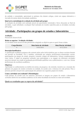 da unidade e comunidade, aproximará os petianos dos demais colegas, criará um espaço alternativo e
inovador de ensino dentro da unidade acadêmica.
Qual será a metodologia de avaliação da atividade pelo grupo:
A avaliação da atividade será realizada através de questionário ministrado e breve discussão ao final da
atividade, o qual subsidiará a avaliação final realizada em reunião específica para as atividades exercidas
pelo grupo.
Atividade - Participações em grupos de estudos e laboratórios
Avaliação:
Plenamente desenvolvido
Relate os aspectos / Avaliação Atividade:
As atividade foram desenvolvidas plenamente atingindo os objetivos para os quais foram criadas.
Carga Horária Data Início da Atividade Data Fim da Atividade
0 14/03/2016 16/12/2016
Descrição/Justificativa:
A qualificação acadêmica perpassa não somente pelas aulas teórico/práticas que os alunos assistem durante
seu período na faculdade. Ela é, também, constituída por estágios profissionais,voluntariados sociais,
participações em grupos de estudo, pesquisa, extensão, estágio em laboratórios, leituras complementares,
entre outros. É papel do programa estimular seus participantes a se engajar em diferentes atividades
possíveis durante sua estada na graduação,possibilitando qualificar seus conhecimentos e, com isso, formar
profissionais de excelência acadêmica.
Objetivos:
Aprofundar os conhecimentos no âmbito do ensino, da pesquisa e da extensão, incentiva-se a inserção dos
petianos em grupos de estudos existentes na unidade, de acordo com o interesse de cada petiano. Para o
próximo período está prevista a participação dos petianos nos seguintes grupos de estudos.
Como a atividade será realizada? (Metodologia):
Cada petiano, de acordo com seu interesse, procurará se integrar aos grupos de estudo e laboratórios
existentes dentro de sua unidade acadêmica ou de outras faculdades da mesma ou outra universidade.
Quais os resultados que se espera da atividade?
Ministério da Educação
Relatório de Atividades 2016
MARCELO COZZENSA DA SILVA 23/05/2017 22:54:00 - Página 5 de 26
 