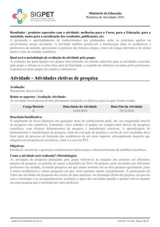 Resultados / produtos esperados com a atividade: melhorias para o Curso, para a Educação, para a
sociedade, meios para a socialização dos resultados, publicações, etc:
A promoção e aprofundamento de conhecimentos aos graduandos serão os principais ganhos no
envolvimento nessas atividades. A atividade também promoverá a interlocução entre os acadêmicos e
professores da unidade, aproximará os petianos dos demais colegas, criará um espaço alternativo de ensino
dentro e fora da unidade acadêmica.
Qual será a metodologia de avaliação da atividade pelo grupo:
A avaliação das participações nos grupos será realizada em reunião específica para as atividades exercidas
pelo grupo e utilizar-se-á como base para tal finalidade, o respaldo de relatórios enviados pelos professores
responsáveis pelos grupos de estudos e laboratórios.
Atividade - Atividades eletivas de pesquisa
Avaliação:
Plenamente desenvolvido
Relate os aspectos / Avaliação Atividade:
As atividade foram desenvolvidas plenamente atingindo os objetivos para os quais foram criadas.
Carga Horária Data Início da Atividade Data Fim da Atividade
0 14/03/2016 19/12/2016
Descrição/Justificativa:
O surgimento de novas hipóteses em quaisquer áreas do conhecimento pode, até, ser conquistado através
de pesquisas não científicas. Entretanto, esses achados só podem ser comprovados através de pesquisas
científicas, com eficazes delineamentos de pesquisa e metodologia criteriosa. A aprendizagem de
delineamentos e metodologias de pesquisa, além da execução de projetos e escrita de seus resultados deve
fazer parte do processo de formação dos acadêmicos de um curso superior, principalmente daqueles que
integram um programa de excelência, como é o caso do PET.
Objetivos:
Introduzir, incentivar e aprimorar conhecimentos básicos para o desenvolvimento de trabalhos científicos.
Como a atividade será realizada? (Metodologia):
As atividades de pesquisas planejadas pelo grupo referem-se às atuações dos petianos em diferentes
projetos de pesquisa, no período de março a dezembro de 2014. Os projetos serão orientados por diferentes
professores da unidade, existindo pesquisas em que atuam somente um ou dois petianos (geralmente junto
a outros acadêmicos) e outras pesquisas em que vários petianos atuam conjuntamente. A participação do
Tutor nas atividades de pesquisas dos ocorre de duas maneiras: na orientação direta dos projetos em que ele
será o orientador e no acompanhamento, avaliação e apoio das atividades quando o petiano estiver atuando
em uma pesquisa que é orientada por outro professor.
Ministério da Educação
Relatório de Atividades 2016
MARCELO COZZENSA DA SILVA 23/05/2017 22:54:00 - Página 6 de 26
 