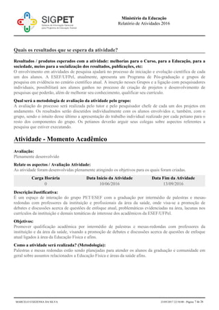 Quais os resultados que se espera da atividade?
Resultados / produtos esperados com a atividade: melhorias para o Curso, para a Educação, para a
sociedade, meios para a socialização dos resultados, publicações, etc:
O envolvimento em atividades de pesquisa ajudará no processo de iniciação e evolução científica de cada
um dos alunos. A ESEF/UFPel, atualmente, apresenta um Programa de Pós-graduação e grupos de
pesquisa em evidência no cenário científico atual. A inserção nesses Grupos e a ligação com pesquisadores
individuais, possibilitará aos alunos ganhos no processo de criação de projetos e desenvolvimento de
pesquisas que poderão, além de melhorar seu conhecimento, qualificar seu currículo.
Qual será a metodologia de avaliação da atividade pelo grupo:
A avaliação do processo será realizada pelo tutor e pelo pesquisador chefe de cada um dos projetos em
andamento. Os resultados serão discutidos individualmente com os alunos envolvidos e, também, com o
grupo, sendo o intuito desse último a apresentação do trabalho individual realizado por cada petiano para o
resto dos componentes do grupo. Os petianos deverão arguir seus colegas sobre aspectos referentes a
pesquisa que estiver executando.
Atividade - Momento Acadêmico
Avaliação:
Plenamente desenvolvido
Relate os aspectos / Avaliação Atividade:
As atividade foram desenvolvidas plenamente atingindo os objetivos para os quais foram criadas.
Carga Horária Data Início da Atividade Data Fim da Atividade
0 10/06/2016 13/09/2016
Descrição/Justificativa:
É um espaço de interação do grupo PET/ESEF com a graduação por intermédio de palestras e mesas-
redondas com professores da instituição e profissionais da área da saúde, onde visa-se a promoção de
debates e discussões acerca de questões de enfoque atual, problemáticas evidenciadas na área, lacunas nos
currículos da instituição e demais temáticas de interesse dos acadêmicos da ESEF/UFPel.
Objetivos:
Promover qualificação acadêmica por intermédio de palestras e mesas-redondas com professores da
instituição e da área da saúde, visando a promoção de debates e discussões acerca de questões de enfoque
atual ligados à área da Educação Física e afins.
Como a atividade será realizada? (Metodologia):
Palestras e mesas redondas estão sendo planejadas para atender os alunos da graduação e comunidade em
geral sobre assuntos relacionados a Educação Física e áreas da saúde afins.
Ministério da Educação
Relatório de Atividades 2016
MARCELO COZZENSA DA SILVA 23/05/2017 22:54:00 - Página 7 de 26
 
