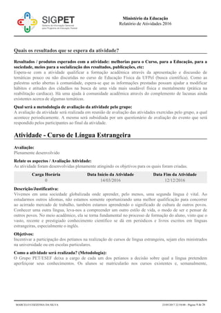 Quais os resultados que se espera da atividade?
Resultados / produtos esperados com a atividade: melhorias para o Curso, para a Educação, para a
sociedade, meios para a socialização dos resultados, publicações, etc:
Espera-se com a atividade qualificar a formação acadêmica através da apresentação e discussão de
temáticas pouco ou não discutidas no curso de Educação Física da UFPel (busca científica). Como as
palestras serão abertas à comunidade, espera-se que as informações prestadas possam ajudar a modificar
hábitos e atitudes dos cidadãos na busca de uma vida mais saudável física e mentalmente (prática na
reabilitação cardíaca). Há uma ajuda à comunidade acadêmica através do complemento de lacunas ainda
existentes acerca de algumas temáticas.
Qual será a metodologia de avaliação da atividade pelo grupo:
A avaliação da atividade será realizada em reunião de avaliação das atividades exercidas pelo grupo, a qual
acontece periodicamente. A mesma será subsidiada por um questionário de avaliação do evento que será
respondido pelos participantes ao final da atividade.
Atividade - Curso de Língua Estrangeira
Avaliação:
Plenamente desenvolvido
Relate os aspectos / Avaliação Atividade:
As atividade foram desenvolvidas plenamente atingindo os objetivos para os quais foram criadas.
Carga Horária Data Início da Atividade Data Fim da Atividade
0 14/03/2016 12/12/2016
Descrição/Justificativa:
Vivemos em uma sociedade globalizada onde aprender, pelo menos, uma segunda língua é vital. Ao
estudarmos outros idiomas, não estamos somente oportunizando uma melhor qualificação para concorrer
ao acirrado mercado de trabalho, também estamos aprendendo o significado de cultura de outros povos.
Conhecer uma outra língua, leva-nos a compreender um outro estilo de vida, o modo de ser e pensar de
outros povos. No meio acadêmico, ela se torna fundamental no processo de formação do aluno, visto que o
vasto, recente e prestigiado conhecimento científico se dá em periódicos e livros escritos em línguas
estrangeiras, especialmente o inglês.
Objetivos:
Incentivar a participação dos petianos na realização de cursos de língua estrangeira, sejam eles ministrados
na universidade ou em escolas particulares.
Como a atividade será realizada? (Metodologia):
O Grupo PET/ESEF deixa a cargo de cada um dos petianos a decisão sobre qual a língua pretendem
aperfeiçoar seus conhecimentos. Os alunos se matricularão nos cursos existentes e, semanalmente,
Ministério da Educação
Relatório de Atividades 2016
MARCELO COZZENSA DA SILVA 23/05/2017 22:54:00 - Página 8 de 26
 