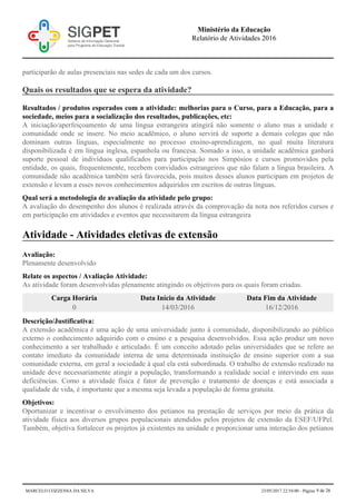 participarão de aulas presenciais nas sedes de cada um dos cursos.
Quais os resultados que se espera da atividade?
Resultados / produtos esperados com a atividade: melhorias para o Curso, para a Educação, para a
sociedade, meios para a socialização dos resultados, publicações, etc:
A iniciação/aperfeiçoamento de uma língua estrangeira atingirá não somente o aluno mas a unidade e
comunidade onde se insere. No meio acadêmico, o aluno servirá de suporte a demais colegas que não
dominam outras línguas, especialmente no processo ensino-aprendizagem, no qual muita literatura
disponibilizada é em língua inglesa, espanhola ou francesa. Somado a isso, a unidade acadêmica ganhará
suporte pessoal de indivíduos qualificados para participação nos Simpósios e cursos promovidos pela
entidade, os quais, frequentemente, recebem convidados estrangeiros que não falam a língua brasileira. A
comunidade não acadêmica também será favorecida, pois muitos desses alunos participam em projetos de
extensão e levam a esses novos conhecimentos adquiridos em escritos de outras línguas.
Qual será a metodologia de avaliação da atividade pelo grupo:
A avaliação do desempenho dos alunos é realizada através da comprovação da nota nos referidos cursos e
em participação em atividades e eventos que necessitarem da língua estrangeira
Atividade - Atividades eletivas de extensão
Avaliação:
Plenamente desenvolvido
Relate os aspectos / Avaliação Atividade:
As atividade foram desenvolvidas plenamente atingindo os objetivos para os quais foram criadas.
Carga Horária Data Início da Atividade Data Fim da Atividade
0 14/03/2016 16/12/2016
Descrição/Justificativa:
A extensão acadêmica é uma ação de uma universidade junto à comunidade, disponibilizando ao público
externo o conhecimento adquirido com o ensino e a pesquisa desenvolvidos. Essa ação produz um novo
conhecimento a ser trabalhado e articulado. É um conceito adotado pelas universidades que se refere ao
contato imediato da comunidade interna de uma determinada instituição de ensino superior com a sua
comunidade externa, em geral a sociedade à qual ela está subordinada. O trabalho de extensão realizado na
unidade deve necessariamente atingir a população, transformando a realidade social e intervindo em suas
deficiências. Como a atividade física é fator de prevenção e tratamento de doenças e está associada a
qualidade de vida, é importante que a mesma seja levada a população de forma gratuita.
Objetivos:
Oportunizar e incentivar o envolvimento dos petianos na prestação de serviços por meio da prática da
atividade física aos diversos grupos populacionais atendidos pelos projetos de extensão da ESEF/UFPel.
Também, objetiva fortalecer os projetos já existentes na unidade e proporcionar uma interação dos petianos
Ministério da Educação
Relatório de Atividades 2016
MARCELO COZZENSA DA SILVA 23/05/2017 22:54:00 - Página 9 de 26
 
