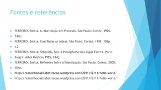 Fontes e referências
 FERREIRO, Emilia. Alfabetização em Processo. São Paulo: Cortez, 1996.
 144p.
 FERREIRO, Emilia. Com Todas as Letras. São Paulo: Cortez, 1999. 102p
 v.2.
 FERREIRO, Emilia; Teberosk, Ana. A Psicogênese da Língua Escrita. Porto
 Alegre: Artes Medicas 1985. 284p.
 FERREIRO, Emilia. Reflexões Sobre Alfabetização. São Paulo: Cortez, 2000.
 104p.
 https://cantinhodaalfabetizacao.wordpress.com/2011/12/11/hello-world/
 https://cantinhodaalfabetizacao.wordpress.com/2011/12/11/hello-world/
 