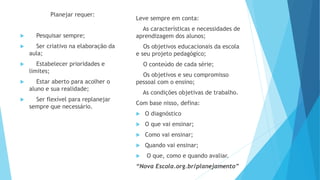 Planejar requer:
 Pesquisar sempre;
 Ser criativo na elaboração da
aula;
 Estabelecer prioridades e
limites;
 Estar aberto para acolher o
aluno e sua realidade;
 Ser flexível para replanejar
sempre que necessário.
Leve sempre em conta:
As características e necessidades de
aprendizagem dos alunos;
Os objetivos educacionais da escola
e seu projeto pedagógico;
O conteúdo de cada série;
Os objetivos e seu compromisso
pessoal com o ensino;
As condições objetivas de trabalho.
Com base nisso, defina:
 O diagnóstico
 O que vai ensinar;
 Como vai ensinar;
 Quando vai ensinar;
 O que, como e quando avaliar.
“Nova Escola.org.br/planejamento”
 
