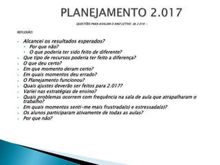 QUESTÕES PARA AVALIAR O ANO LETIVO de 2.016 -
REFLEXÃO:
 Alcancei os resultados esperados?
• Por que não?
• O que poderia ter sido feito de diferente?
 Que tipo de recursos poderia ter feito a diferença?
 O que deu certo?
 Em que momento deram certo?
 Em quais momentos deu errado?
 O Planejamento funcionou?
 Quais ajustes deverão ser feitos para 2.017?
 Variei nas estratégias de ensino?
 Quais problemas ocorrem com frequência na sala de aula que atrapalharam o
trabalho?
 Em quais momentos senti-me mais frustrada(o) e estressada(o)?
 Os alunos participaram ativamente de todas as aulas?
 Por que não?
 