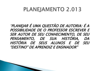 “PLANEJAR É UMA QUESTÃO DE AUTORIA: É A
POSSIBILIDADE DE O PROFESSOR ESCREVER E
SER AUTOR DE SEU CONHECIMENTO, DE SEU
PENSAMENTO, DE SUA HISTÓRIA, DA
HISTÓRIA DE SEUS ALUNOS E DE SEU
“DESTINO” DE APRENDIZ E ENSINADOR”
 