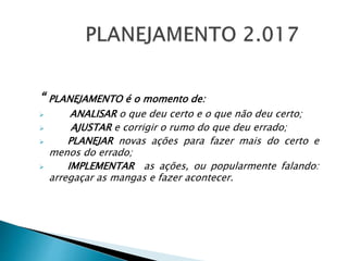 “ PLANEJAMENTO é o momento de:
 ANALISAR o que deu certo e o que não deu certo;
 AJUSTAR e corrigir o rumo do que deu errado;
 PLANEJAR novas ações para fazer mais do certo e
menos do errado;
 IMPLEMENTAR as ações, ou popularmente falando:
arregaçar as mangas e fazer acontecer.
 