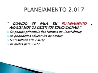 “ QUANDO SE FALA EM PLANEJAMENTO ,
ANALISAMOS OS OBJETIVOS EDUCACIONAIS.”
 Os pontos principais das Normas de Convivência;
 As prioridades educativas da escola;
 Os resultados de 2.016;
 As metas para 2.017.
 