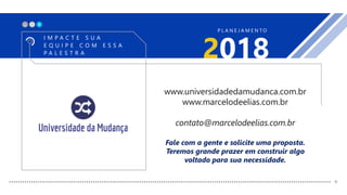X_
2018
I M P A C T E S U A
E Q U I P E C O M E S S A
P A L E S T R A
P L A N E J A M E N T O
+
www.universidadedamudanca.com.br
www.marcelodeelias.com.br
contato@marcelodeelias.com.br
Fale com a gente e solicite uma proposta.
Teremos grande prazer em construir algo
voltado para sua necessidade.
 