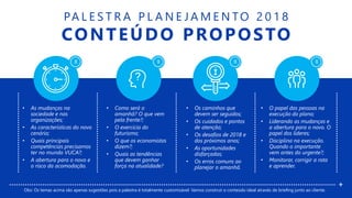 X X X X
PA L E S T R A P L A N E J A M E N TO 2 0 1 8
CONTEÚDO PROPOSTO
• As mudanças na
sociedade e nas
organizações;
• As características do novo
cenário;
• Quais principais
competências precisamos
ter no mundo VUCA?;
• A abertura para o novo e
o risco da acomodação.
• Como será o
amanhã? O que vem
pela frente?;
• O exercício do
futurismo;
• O que os economistas
dizem?;
• Quais as tendências
que devem ganhar
força na atualidade?
• Os caminhos que
devem ser seguidos;
• Os cuidados e pontos
de atenção;
• Os desafios de 2018 e
dos próximos anos;
• As oportunidades
disfarçadas;
• Os erros comuns ao
planejar o amanhã.
• O papel das pessoas na
execução do plano;
• Liderando as mudanças e
a abertura para o novo. O
papel dos líderes;
• Disciplina na execução.
Quando o importante
vem antes do urgente?;
• Monitorar, corrigir a rota
e aprender.
+
Obs: Os temas acima são apenas sugestões pois a palestra é totalmente customizável. Vamos construir o conteúdo ideal através de briefing junto ao cliente.
 