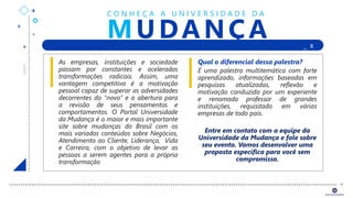 +
+
+
+ _ X
+
MUDANÇA
C O N H E Ç A A U N I V E R S I D A D E D A
As empresas, instituições e sociedade
passam por constantes e aceleradas
transformações radicais. Assim, uma
vantagem competitiva é a motivação
pessoal capaz de superar as adversidades
decorrentes do “novo” e a abertura para
a revisão de seus pensamentos e
comportamentos. O Portal Universidade
da Mudança é o maior e mais importante
site sobre mudanças do Brasil com os
mais variados conteúdos sobre Negócios,
Atendimento ao Cliente, Liderança, Vida
e Carreira, com o objetivo de levar as
pessoas a serem agentes para a própria
transformação
Qual o diferencial dessa palestra?
É uma palestra multitemática com forte
aprendizado, informações baseadas em
pesquisas atualizadas, reflexão e
motivação conduzida por um experiente
e renomado professor de grandes
instituições, requisitado em várias
empresas de todo país.
Entre em contato com a equipe da
Universidade da Mudança e fale sobre
seu evento. Vamos desenvolver uma
proposta específica para você sem
compromisso.
 