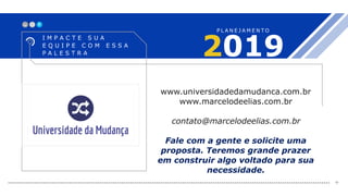 X_
2019
I M P A C T E S U A
E Q U I P E C O M E S S A
P A L E S T R A
P L A N E J A M E N T O
+
www.universidadedamudanca.com.br
www.marcelodeelias.com.br
contato@marcelodeelias.com.br
Fale com a gente e solicite uma
proposta. Teremos grande prazer
em construir algo voltado para sua
necessidade.
 