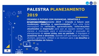 _ X
+
+
+
+
PALESTRA PLANEJAMENTO
2019
CRIANDO O FUTURO COM MUDANÇAS, DESAFIOS E
OPORTUNIDADES
+
+
+
+
A palestra “Planejamento 2019 – Criando o futuro com
mudanças, desafios e oportunidades” leva uma forte
mensagem de reflexão, aprendizado, informações
atualizadas e inspiração para que as equipes tenham mais
clareza e motivação para a estruturação e execução do
planejamento de novos ciclos, ano ou período. A linguagem é
acessível, leve e divertida, fazendo com que todos se inspirem,
divirtam, aprendam, reflitam e se motivem para a os desafios e
oportunidades do futuro.
 