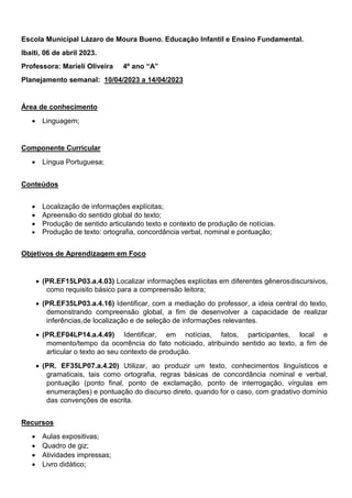 Escola Municipal Lázaro de Moura Bueno. Educação Infantil e Ensino Fundamental.
Ibaiti, 06 de abril 2023.
Professora: Marieli Oliveira 4º ano “A”
Planejamento semanal: 10/04/2023 a 14/04/2023
Área de conhecimento
 Linguagem;
Componente Curricular
 Língua Portuguesa;
Conteúdos
 Localização de informações explícitas;
 Apreensão do sentido global do texto;
 Produção de sentido articulando texto e contexto de produção de notícias.
 Produção de texto: ortografia, concordância verbal, nominal e pontuação;
Objetivos de Aprendizagem em Foco
 (PR.EF15LP03.a.4.03) Localizar informações explícitas em diferentes gênerosdiscursivos,
como requisito básico para a compreensão leitora;
 (PR.EF35LP03.a.4.16) Identificar, com a mediação do professor, a ideia central do texto,
demonstrando compreensão global, a fim de desenvolver a capacidade de realizar
inferências,de localização e de seleção de informações relevantes.
 (PR.EF04LP14.a.4.49) Identificar, em notícias, fatos, participantes, local e
momento/tempo da ocorrência do fato noticiado, atribuindo sentido ao texto, a fim de
articular o texto ao seu contexto de produção.
 (PR. EF35LP07.a.4.20) Utilizar, ao produzir um texto, conhecimentos linguísticos e
gramaticais, tais como ortografia, regras básicas de concordância nominal e verbal,
pontuação (ponto final, ponto de exclamação, ponto de interrogação, vírgulas em
enumerações) e pontuação do discurso direto, quando for o caso, com gradativo domínio
das convenções de escrita.
Recursos
 Aulas expositivas;
 Quadro de giz;
 Atividades impressas;
 Livro didático;
 