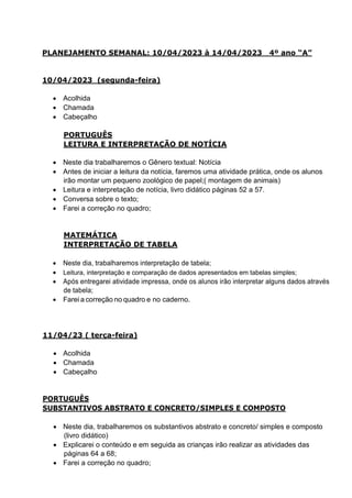 PLANEJAMENTO SEMANAL: 10/04/2023 à 14/04/2023 4º ano “A”
10/04/2023 (segunda-feira)
 Acolhida
 Chamada
 Cabeçalho
PORTUGUÊS
LEITURA E INTERPRETAÇÃO DE NOTÍCIA
 Neste dia trabalharemos o Gênero textual: Notícia
 Antes de iniciar a leitura da notícia, faremos uma atividade prática, onde os alunos
irão montar um pequeno zoológico de papel;( montagem de animais)
 Leitura e interpretação de notícia, livro didático páginas 52 a 57.
 Conversa sobre o texto;
 Farei a correção no quadro;
MATEMÁTICA
INTERPRETAÇÃO DE TABELA
 Neste dia, trabalharemos interpretação de tabela;
 Leitura, interpretação e comparação de dados apresentados em tabelas simples;
 Após entregarei atividade impressa, onde os alunos irão interpretar alguns dados através
de tabela;
 Farei a correção no quadro e no caderno.
11/04/23 ( terça-feira)
 Acolhida
 Chamada
 Cabeçalho
PORTUGUÊS
SUBSTANTIVOS ABSTRATO E CONCRETO/SIMPLES E COMPOSTO
 Neste dia, trabalharemos os substantivos abstrato e concreto/ simples e composto
(livro didático)
 Explicarei o conteúdo e em seguida as crianças irão realizar as atividades das
páginas 64 a 68;
 Farei a correção no quadro;
 