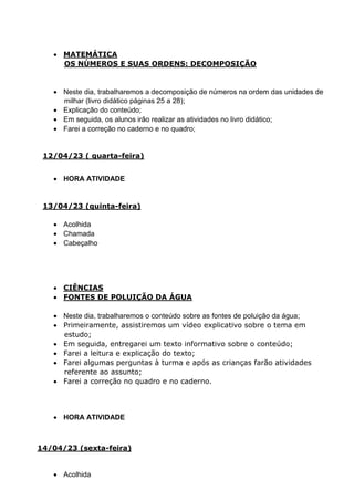  MATEMÁTICA
OS NÚMEROS E SUAS ORDENS: DECOMPOSIÇÃO
 Neste dia, trabalharemos a decomposição de números na ordem das unidades de
milhar (livro didático páginas 25 a 28);
 Explicação do conteúdo;
 Em seguida, os alunos irão realizar as atividades no livro didático;
 Farei a correção no caderno e no quadro;
12/04/23 ( quarta-feira)
 HORA ATIVIDADE
13/04/23 (quinta-feira)
 Acolhida
 Chamada
 Cabeçalho
 CIÊNCIAS
 FONTES DE POLUIÇÃO DA ÁGUA
 Neste dia, trabalharemos o conteúdo sobre as fontes de poluição da água;
 Primeiramente, assistiremos um vídeo explicativo sobre o tema em
estudo;
 Em seguida, entregarei um texto informativo sobre o conteúdo;
 Farei a leitura e explicação do texto;
 Farei algumas perguntas à turma e após as crianças farão atividades
referente ao assunto;
 Farei a correção no quadro e no caderno.
 HORA ATIVIDADE
14/04/23 (sexta-feira)
 Acolhida
 