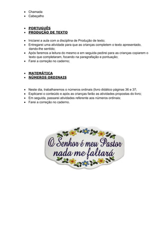  Chamada
 Cabeçalho
 PORTUGUÊS
 PRODUÇÃO DE TEXTO
 Iniciarei a aula com a disciplina de Produção de texto;
 Entregarei uma atividade para que as crianças completem o texto apresentado,
dando-lhe sentido;
 Após faremos a leitura do mesmo e em seguida pedirei para as crianças copiarem o
texto que completaram, focando na paragrafação e pontuação;
 Farei a correção no caderno;
 MATEMÁTICA
 NÚMEROS ORDINAIS
 Neste dia, trabalharemos o números ordinais (livro didático páginas 36 e 37;
 Explicarei o conteúdo e após as crianças farão as atividades propostas do livro;
 Em seguida, passarei atividades referente aos números ordinais;
 Farei a correção no caderno.
 