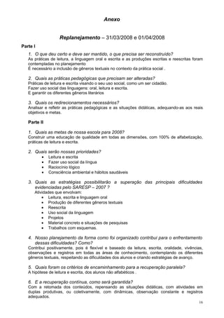 Anexo


                    Replanejamento – 31/03/2008 e 01/04/2008
Parte I
   1. O que deu certo e deve ser mantido, o que precisa ser reconstruído?
   As práticas de leitura, a linguagem oral e escrita e as produções escritas e reescritas foram
   contempladas no planejamento
   É necessário a inclusão de gêneros textuais no contexto da prática social .

   2. Quais as práticas pedagógicas que precisam ser alteradas?
   Práticas de leitura e escrita visando o seu uso social, como um ser cidadão.
   Fazer uso social das linguagens: oral, leitura e escrita.
   E garantir os diferentes gêneros literários

   3. Quais os redirecionamentos necessários?
   Analisar e refletir as práticas pedagógicas e as situações didáticas, adequando-as aos reais
   objetivos e metas.

   Parte II

   1. Quais as metas de nossa escola para 2008?
   Construir uma educação de qualidade em todas as dimensões, com 100% de alfabetização,
   práticas de leitura e escrita.

   2. Quais serão nossas prioridades?
          •   Leitura e escrita
          •   Fazer uso social da língua
          •   Raciocínio lógico
          •   Consciência ambiental e hábitos saudáveis

   3. Quais as estratégias possibilitarão a superação das principais dificuldades
      evidenciadas pelo SARESP – 2007 ?
      Atividades que envolvam:
          • Leitura, escrita e linguagem oral
          • Produção de diferentes gêneros textuais
          • Reescrita
          • Uso social da linguagem
          • Projetos
          • Material concreto e situações de pesquisas
          • Trabalhos com esquemas.

   4. Nosso planejamento da forma como foi organizado contribui para o enfrentamento
      dessas dificuldades? Como?
   Contribui positivamente, pois é flexível e baseado da leitura, escrita, oralidade, vivências,
   observações e registros em todas as áreas de conhecimento, contemplando os diferentes
   gêneros textuais, respeitando as dificuldades dos alunos e criando estratégias de avanço.

   5. Quais foram os critérios de encaminhamento para a recuperação paralela?
   A hipótese de leitura e escrita, dos alunos não alfabéticos .

   6. E a recuperação contínua, como será garantida?
   Com a retomada dos conteúdos, repensando as situações didáticas, com atividades em
   duplas produtivas, ou coletivamente, com dinâmicas, observação constante e registros
   adequados.
                                                                                             16
 