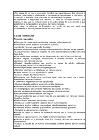 · Ser capaz de ver que a geometria, contribui para aprendizagem dos números e 
medidas, estimulando a observação, a percepção de semelhanças e diferenças, a 
construção, a aplicação de propriedades e a transformação de figuras. 
· Compreender o significado das medidas, a partir de situações-problema que 
expressem seu uso no contexto social e em outras áreas do conhecimento e que 
possibilitem a comparação de grandezas de mesma natureza. 
· Ser capaz de utilizar-se da Estatística, em função de seu uso atual para 
compreender as informações veiculadas em seu contexto. 
3.EIXOS HABILIDADES 
Números e operações 
· Compor e decompor números naturais e racionais na forma decimal. 
· Reconhecer ordens e classes numa escrita numérica. 
· Arredondar números na precisão desejada. 
·Ordenar números naturais e racionais na forma decimal conforme a escala sugerida. 
· Escrever números naturais e racionais na forma decimal compreendidos entre uma 
faixa dada. 
· Citar o antecessor e sucessor de um número natural e racional na forma decimal. 
· Efetuar adições, subtrações, multiplicações e divisões utilizando as técnicas 
operatórias com números naturais. 
· Resolver situação-problema que envolva as idéias da adição, subtração, 
multiplicação e divisão com números naturais. 
· Formular problema a partir de uma operação dada. 
· Identificar os divisores e múltiplos de um número natural. 
· Efetuar divisão com dois algarismos no divisor. 
· Calcular a fração de uma quantidade. 
· Representar com fração uma quantidade igual, maior ou menor que o inteiro. 
Reconhecer frações equivalentes. 
· Transformar frações tornando-as equivalentes. 
· Resolver situação-problema que envolva a idéia fracionária. 
· Adicionar e subtrair frações com denominadores iguais. 
· Formular pergunta para um texto incompleto de situação-problema. 
· Ampliar as classes já estudadas nas escritas de números naturais. 
· Utilizar números naturais escritos com vírgulas. 
· Resolver problemas que envolvam mais de uma operação com números naturais. 
Simplificar frações. 
· Reduzir fração ao mesmo denominador comum. 
· Relacionar escrita fracionária e decimal de um número racional. 
· Formular e resolver problema que envolva a idéia fracionária de parte-todo. 
· Formular e resolver problema que envolva a idéia fracionária de quociente. 
· Comparar e ordenar números racionais. 
· Ampliar as regras do sistema de numeração decimal para a construção da escrita 
decimal. 
· Relacionar a porcentagem a uma fração de denominador igual a 100. 
· Calcular a adição ou a subtração entre dois números racionais representados na 
forma decimal. 
· Calcular o produto, de um número representado na forma decimal por um número 
natural. 
 