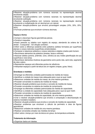 · Resolver situação-problema com números racionais na representação decimal 
envolvendo adição. 
· Resolver situação-problema com números racionais na representação decimal 
envolvendo subtração. 
· Resolver situação-problema com números racionais na representação decimal 
envolvendo a multiplicação de um decimal por um natural. 
· Resolver situação-problema que envolva porcentagem simples (10%, 20%, 25%, 
50%). 
· Formular problemas que envolvam números decimais. 
Espaço e forma 
· Compor e decompor figuras geométricas planas. 
· Construir maquetes. 
· Inserir pessoas ou objetos num registro do espaço, atendendo às ordens de “à 
direita”, “à esquerda”, “em direção contrária”. 
· Inferir sobre a diferença existente entre poliedros (sólidos formados por superfícies 
planas) e corpos redondos (superfícies arredondadas). 
· Comparar e relacionar poliedros e corpos redondos a objetos criados pelo homem. 
· Reconhecer elementos de poliedros (arestas, faces e vértices) 
· Associar sólidos (prisma, pirâmide, cone, cilindro) ao seu molde (planificação de sua 
superfície) e vice-versa. 
· Reconhecer elementos intuitivos da geometria como ponto reta, semi-reta, segmento 
de reta e plano. 
· Representar espaços sob diferentes pontos de referência. 
· Interpretar espaços a partir da leitura de um registro (mapas, guias, fotos). 
Grandezas e medidas 
· Empregar as diferentes unidades padronizadas de medida de massa. 
· Identificar a unidade de massa mais adequada para o que se quer medir. 
· Relacionar unidades de medida de massa, de uma mesma grandeza. 
· Proceder conversões no sistema de medida de massa. 
· Resolver situação-problema que envolva o conceito de medida de massa. 
· Proceder conversões no sistema de medida de comprimento. 
· Empregar as diferentes unidades padronizadas de medida de capacidade. 
· Identificar a unidade de capacidade mais adequada para o que se quer medir. 
· Proceder conversões no sistema de medida de capacidade. 
· Relacionar unidades de medida de capacidade, de uma mesma grandeza. 
· Criar e resolver situação-problema que envolva a composição e decomposição do 
sistema monetário brasileiro. 
· Resolver situação-problema que envolva o conceito de medida de capacidade. 
· Resolver problemas que envolvem o cálculo de perímetro e área de figuras 
geométricas. 
· Relacionar unidades de medida de uma mesma grandeza. 
· Realizar conversões simples nas medidas de tempo 
· Inferir sobre o tempo por meio da leitura em graus, da temperatura ambiente. 
Tratamento da informação 
·Organizar dados em tabelas. 
 