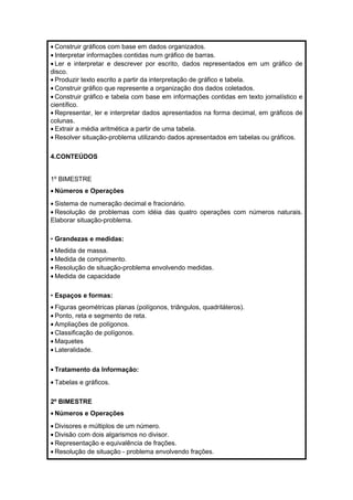· Construir gráficos com base em dados organizados. 
· Interpretar informações contidas num gráfico de barras. 
· Ler e interpretar e descrever por escrito, dados representados em um gráfico de 
disco. 
· Produzir texto escrito a partir da interpretação de gráfico e tabela. 
· Construir gráfico que represente a organização dos dados coletados. 
· Construir gráfico e tabela com base em informações contidas em texto jornalístico e 
científico. 
· Representar, ler e interpretar dados apresentados na forma decimal, em gráficos de 
colunas. 
· Extrair a média aritmética a partir de uma tabela. 
· Resolver situação-problema utilizando dados apresentados em tabelas ou gráficos. 
4.CONTEÚDOS 
1º BIMESTRE 
· Números e Operações 
· Sistema de numeração decimal e fracionário. 
· Resolução de problemas com idéia das quatro operações com números naturais. 
Elaborar situação-problema. 
• Grandezas e medidas: 
·Medida de massa. 
·Medida de comprimento. 
· Resolução de situação-problema envolvendo medidas. 
·Medida de capacidade 
• Espaços e formas: 
· Figuras geométricas planas (polígonos, triângulos, quadriláteros). 
· Ponto, reta e segmento de reta. 
· Ampliações de polígonos. 
· Classificação de polígonos. 
·Maquetes 
· Lateralidade. 
· Tratamento da Informação: 
· Tabelas e gráficos. 
2º BIMESTRE 
· Números e Operações 
· Divisores e múltiplos de um número. 
· Divisão com dois algarismos no divisor. 
· Representação e equivalência de frações. 
· Resolução de situação - problema envolvendo frações. 
 