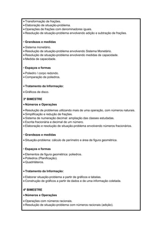 · Transformação de frações. 
· Elaboração de situação-problema. 
·Operações de frações com denominadores iguais. 
· Resolução de situação-problema envolvendo adição e subtração de frações. 
• Grandezas e medidas 
· Sistema monetário. 
· Resolução de situação-problema envolvendo Sistema Monetário. 
· Resolução de situação-problema envolvendo medidas de capacidade. 
·Medida de capacidade. 
• Espaços e formas 
· Poliedro / corpo redondo. 
· Comparação de poliedros. 
· Tratamento da Informação: 
·Gráficos de disco. 
3º BIMESTRE 
· Números e Operações 
· Resolução de problemas utilizando mais de uma operação, com números naturais. 
· Simplificação e redução de frações. 
· Sistema de numeração decimal: ampliação das classes estudadas. 
· Escrita fracionária e decimal de um número. 
· Elaboração e resolução de situação-problema envolvendo números fracionários. 
• Grandezas e medidas 
· Situação-problema: cálculo de perímetro e área de figura geométrica. 
• Espaços e formas 
· Elementos de figura geométrica: poliedros. 
· Poliedros (Planificação). 
·Quadriláteros. 
· Tratamento da Informação: 
· Elaborar situação-problema a partir de gráficos e tabelas. 
· Construção de gráficos a partir de dados e de uma informação coletada. 
4º BIMESTRE 
· Números e Operações 
·Operações com números racionais. 
· Resolução de situação-problema com números racionais (adição). 
 