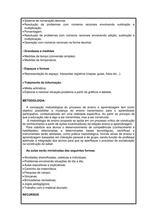 · Sistema de numeração decimal. 
· Resolução de problemas com números racionais envolvendo subtração e 
multiplicação. 
· Porcentagem. 
· Resolução de problemas com números racionais envolvendo adição, subtração e 
multiplicação. 
·Operação com números racionais na forma decimal. 
• Grandezas e medidas 
·Medidas de tempo (conversão simples). 
·Medidas de temperatura. 
• Espaços e formas 
· Representação do espaço. Interpretar registros (mapas, guias, fotos etc...). 
· Tratamento da Informação: 
·Média aritmética. 
· Elaborar e resolver situação-problema a partir de gráficos e tabelas. 
METODOLOGIA: 
A concepção metodológica do processo de ensino e aprendizagem tem como 
objetivo possibilitar a mudança do ensino transmissivo para o aprendizado 
participativo, contextualizado em uma realidade específica. Ao partir do principio de 
que a educação não é algo a ser transmitida, mas a ser construída. 
A metodologia de ensino proposta se apóia em um processo crítico de construção 
do conhecimento a partir de ações incentivadoras da relação ensino e aprendizagem. 
Para viabilizar aos alunos o desenvolvimento de competências (conhecimento e 
habilidades) relacionadas a determinadas bases tecnológicas, científicas e 
instrumentais serão adotadas, como prática metodológica, formas ativas de ensino e 
aprendizagem baseadas em interação pessoal e de grupo, sendo função do professor 
estimular a integração dos alunos para que se aperfeiçoe o processo de socialização 
na construção do saber. 
As aulas serão ministradas das seguintes formas: 
· Atividades diversificadas, coletivas e individuais; 
· Problemas envolvendo situações do dia a dia; 
· Aulas expositivas e explicativas; 
· Cantinho da matemática; 
· Pesquisa de campo; 
·Gincanas; 
· Brincadeiras recreativas; 
· Jogos pedagógicos; 
· Trabalho com o material dourado. 
RECURSOS 
 
