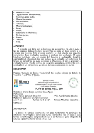 · Material dourado; 
· Jogos didáticos e matemáticos; 
· Cartolinas, papel cartão; 
· Material de sucatas; 
· Livros didáticos; 
· Tabuada; 
· Material pedagógico; 
· Bingo; 
· Ábaco; 
· Laboratório de informática; 
· Revista, jornais; 
· Régua; 
· Tesoura; 
· Cola. 
AVALIAÇÃO 
A avaliação será diária com a observação do que acontece na sala de aula, o 
tipo de respostas dadas pelo aluno, os caminhos que cada um deles percorre e os 
avanços dos mesmos. Este processo avaliativo se dará através dos seguintes 
instrumentos: Duas Avaliações subjetivas e objetivas com pontuação 3,0 cada; 
trabalhos individuais e/ou em grupos 2,0 Caderno e participação, disciplina, 
organização 2,0. Isto deixará claro para o aluno, que a avaliação é um instrumento de 
tomada de consciência de suas conquistas e dificuldades, já para o professor a 
avaliação favorece reflexão contínua de sua prática pedagógica, contribuindo com a 
construção de um planejamento que atenda às reais necessidades dos alunos. 
BIBLIOGRAFIA 
Proposta Curricular do Ensino Fundamental das escolas públicas do Estado do 
Tocantins-1º ao 9º Ano-2ª Edição. 
PLANO DE CURSO ANUAL - 2014 
Unidade de Ensino: Escola Municipal Sousa Aguiar 
Professores: 
Carga Horária Semanal: 22h e 50m Nº de Aula Bimestre: 65 aulas 
Modalidade de Ensino: Ensino Fundamental 
Ano: 5º ano Turmas: “A, B, C e D” Período: Matutino e Vespertino 
CIÊNCIAS 
JUSTIFICATIVA: 
O Ensino de Ciências desempenha um papel fundamental na construção da 
cidadania e na formação de opinião dos alunos, valorizando a vida em todas as suas 
formas e manifestações, compreendendo que o ser humano é parte integrante da 
natureza e pode transformar o meio em que vive. 
 