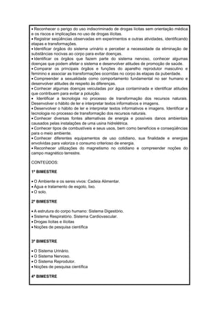 · Reconhecer o perigo do uso indiscriminado de drogas lícitas sem orientação médica 
e os riscos e implicações no uso de drogas ilícitas. 
· Registrar seqüências observadas em experimentos e outras atividades, identificando 
etapas e transformações. 
· Identificar órgãos do sistema urinário e perceber a necessidade da eliminação de 
substâncias nocivas ao corpo para evitar doenças. 
· Identificar os órgãos que fazem parte do sistema nervoso, conhecer algumas 
doenças que podem afetar o sistema e desenvolver atitudes de promoção de saúde. 
· Comparar os principais órgãos e funções do aparelho reprodutor masculino e 
feminino e associar as transformações ocorridas no corpo às etapas da puberdade. 
· Compreender a sexualidade como comportamento fundamental no ser humano e 
desenvolver atitudes de respeito às diferenças. 
· Conhecer algumas doenças veiculadas por água contaminada e identificar atitudes 
que contribuem para evitar a poluição. 
· Identificar a tecnologia no processo de transformação dos recursos naturais. 
Desenvolver o hábito de ler e interpretar textos informativos e imagens. 
· Desenvolver o hábito de ler e interpretar textos informativos e imagens. Identificar a 
tecnologia no processo de transformação dos recursos naturais. 
· Conhecer diversas fontes alternativas de energia e possíveis danos ambientais 
causados pelas instalações de uma usina hidrelétrica. 
· Conhecer tipos de combustíveis e seus usos, bem como benefícios e conseqüências 
para o meio ambiente. 
· Conhecer diferentes equipamentos de uso cotidiano, sua finalidade e energias 
envolvidas para valoriza o consumo criterioso de energia. 
· Reconhecer utilizações do magnetismo no cotidiano e compreender noções do 
campo magnético terrestre. 
CONTEÚDOS: 
1º BIMESTRE 
·O Ambiente e os seres vivos: Cadeia Alimentar. 
· Água e tratamento de esgoto, lixo. 
·O solo. 
2º BIMESTRE 
· A estrutura do corpo humano: Sistema Digestório. 
· Sistema Respiratório. Sistema Cardiovascular. 
· Drogas lícitas e ilícitas 
· Noções de pesquisa científica 
3º BIMESTRE 
·O Sistema Urinário. 
·O Sistema Nervoso. 
·O Sistema Reprodutor. 
· Noções de pesquisa científica 
4º BIMESTRE 
 