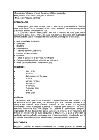 · Fontes alternativas de energia Usinas hidrelétricas e poluição. 
·Magnetismo: ímãs, campo magnético, eletroímã. 
· Noções de Pesquisa científica 
METODOLOGIA: 
A concepção geral deste trabalho parte do princípio de que o ensino de Ciências 
deve estar voltado para a formação de um cidadão autônomo, capaz de interagir com 
a realidade do meio comum em que vive. 
É com base nesses pressupostos que todo o trabalho se volta para tornar 
significativos para o aluno, através de aulas motivadoras e dinâmicas, com explicação 
contextualizada, uso de recursos didáticos, humanos, tecnológicos e financeiros. 
· Aula expositiva e explicativa; 
· Entrevista; 
· Relatório; 
· Experimentos; 
· Trabalhos coletivos, individual; 
· Leituras complementares; 
· Gravuras; 
· Textos de paisagens c/ gravuras, reportagens; 
· Pesquisa no laboratório de informática e biblioteca; 
· Vídeo (relacionado com o tema em estudo). 
RECURSOS: 
· Livro didático; 
· Cartazes; 
· Laboratório de informática; 
· Vídeos; 
· Jornais, revistas; 
· Dicionários; 
· Cartolinas; 
· Tesoura e cola; 
· Rótulos; 
· Data-Show 
Avaliação 
A avaliação será diária com a observação do que acontece na sala de aula, o tipo 
de respostas dadas pelo aluno, os caminhos que cada um deles percorre e os 
avanços dos mesmos. Este processo avaliativo se dará através dos seguintes 
instrumentos: Duas Avaliações subjetivas e objetivas com pontuação 3,0 cada; 
trabalhos individuais e/ou em grupos 2,0 Caderno e participação, disciplina, 
organização 2,0. Isto deixará claro para o aluno, que a avaliação é um instrumento de 
tomada de consciência de suas conquistas e dificuldades, já para o professor a 
avaliação favorece reflexão contínua de sua prática pedagógica, contribuindo com a 
construção de um planejamento que atenda às reais necessidades dos alunos. 
BIBLIOGRAFIA 
Proposta Curricular do Ensino Fundamental das Escolas públicas do Estado do 
 