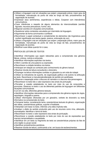 · Utilizar a linguagem oral em situações que exijam: preparação prévia; maior grau de 
formalidade; manutenção do ponto de vista ao longo da fala; procedimentos de 
negociação de acordos. 
· Expressar seus sentimentos, experiências e idéias. Cooperar com intercâmbios 
comunicativos. 
· Fazer inferências a respeito de alguns elementos de intencionalidade (sentido 
figurado, recursos persuasivos, humor, etc). 
· Negociar acordos em situações comunicativas. 
·Questionar sobre conteúdos veiculados por intermédio da linguagem. 
· Argumentar de forma convincente e confiável. 
· Reconhecer o papel contextual e complementar de elementos não lingüísticos para 
conferir significação aos textos (gesto, postura, entonação de voz). 
· Utilizar a linguagem oral em situações que exijam: preparação prévia, maior grau de 
formalidade, manutenção do ponto de vista ao longo da fala, procedimentos de 
negociação de acordos. 
·Modificar suas idéias quando for o caso. 
PRÁTICA DE LEITURA DE TEXTOS 
· Identificar informações que sejam relevantes para a compreensão dos gêneros 
fábula, crônica, notícia e entrevista. 
· Identificar informações explícitas nos textos. 
· Inferir o sentido de uma palavra ou expressão. 
· Reconhecer a unidade temática nos textos. 
· Antecipar em relação ao conteúdo pelo conhecimento do gênero textual. 
· Resolver dúvida de leitura consultando o dicionário. 
· Empregar na leitura informações contidas no glossário ou em nota de rodapé. 
· Utilizar os indicadores de suporte, de organização gráfica e de autoria na atribuição 
ao texto. Reconhecer a manutenção/alteração de sentido em paráfrases. 
·Observar a separação entre o discurso do narrador e o discurso dos personagens. 
· Reconhecer no texto lido o valor expressivo dos sinais de pontuação. 
· Perceber a coesão estabelecida no texto por meio do uso de conjunções e 
pronomes. Observar no texto o uso de diferentes padrões de linguagem em diferentes 
situações comunicativas. 
· Ler em voz alta, diferentes gêneros textuais. 
· Identificar informações relevantes para a compreensão dos gêneros regras de Jogos, 
reportagem, biografia e poema. 
· Utilizar informações oferecidas por um glossário, verbete de dicionário ou texto 
informativo na compreensão do texto. 
· Comparar textos, considerando tema, características textuais do gênero, organização 
das idéias, características gráficas, suporte e finalidade. 
· Interpretar com base no texto, inferindo uma idéia implícita nele. 
· Analisar o efeito de sentido produzido pelo uso de recursos como rima, aliteração, 
onomatopéia. Identificar o tema do texto. 
· Reconhecer no texto o valor expressivo dos sinais de pontuação. 
· Reconhecer a coesão estabelecida no texto por meio do uso de expressões que 
marcam temporalidade e causalidade. 
· Identificar em um texto ou fragmento de texto as características próprias da fala de 
uma região ou grupo social. 
· Identificar procedimentos paródicos. 
· Resolver dúvida de leitura, continuando a ler, em busca de esclarecimentos. 
 