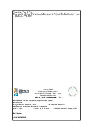 Tocantins - 1º ao 9º Ano. 
Porta aberta: ciências, 5º ano / Ângela Bernardes de Andrade Gil, Sueli Fanizzi. -1. ed. 
– São Paulo: FTD, 2011. 
PLANO DE CURSO ANUAL - 2014 
Unidade de Ensino: Escola Municipal Sousa Aguiar 
Professores: 
Carga Horária Semanal: 2h/a Nº de Aula Bimestre: 
Modalidade de Ensino: Ensino Fundamental 
Ano: 5º ano Turmas: “A, B, C e D” Período: Matutino e Vespertino 
HISTÓRIA 
JUSTIFICATIVA: 
 