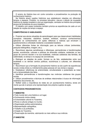 O ensino de História leva em conta conceitos e procedimentos na produção do 
conhecimento histórico. 
Na História atuam sujeitos históricos que estabelecem relações em diferentes 
tempos e espaços. Portanto, no processo educativo, visa-se o estudo da ocupação 
histórica do espaço brasileiro e da sua organização, centrada na história dos principais 
grupos de formadores do povo brasileiro. 
O trabalho com esses conteúdos também prioriza as experiências de cada um em 
relação às noções de tempo e espaço. 
COMPETÊNCIAS E HABILIDADES: 
· Propiciar aos alunos situações de aprendizagem para que desenvolvam habilidades 
(comparar, interpretar, classificar, analisar, sintetizar, construir conhecimentos) 
aplicando os conhecimentos em ações reflexivas e reativas que envolvam o 
questionamento e criticidade mediante a sociedade brasileira; 
· Utilizar diferentes fontes de informação para as leituras críticas (entrevistas, 
pesquisa bibliográfica, imagem, etc.); 
· Reconhecer algumas semelhanças e diferenças, permanências e transformações 
sociais, econômicas, culturais e políticas de dimensão cotidiana, existentes no seu 
grupo de convívio escolar e na sua localidade, vivências cotidianas das famílias, da 
coletividade, no tempo e no espaço de convivências; 
· Distinguir as relações de poder, formais ou de fato, estabelecidas entre sua 
localidade e os demais centros políticos, econômicos e culturais, em diferentes 
tempos; 
· Reconhecer que a formação do pensamento histórico se dá a partir de experiências 
sociais vividas direta ou indiretamente pelas pessoas em seu tempo e espaço. 
· Estabelecer referências de anterioridade, simultaneidade e posteridade ao tratar 
com a temporalidade dos fatos. 
· Identificar permanências e transformações nas vivências cotidianas dos grupos 
sociais. 
· Utilizar procedimentos e técnicas de análises relacionadas à busca de informação 
estatística documental, etc. 
· Refletir sobre a importância do relato de um acontecimento histórico, tendo em 
mente que ele é sempre uma representação dos próprios sujeitos da ação. 
CONTEÚDOS PROGRAMÁTICOS: 
1º BIMESTRE 
· Todo mundo tem uma história e um lugar; 
· Conhecendo minha cidade; 
· A diversidade cultural no Tocantins; 
· Povos e culturas antigas no mundo; 
·Organização político-administrativa; 
· Representação cartográfica; 
· Trabalho e as profissões; 
· Criação do Tocantins; 
· Preservação da memória, valorizando os mais velhos e sua vivência. 
2º BIMESTRE 
 