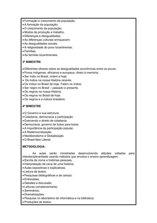 · Formação e crescimento da população; 
· A formação da população; 
·O crescimento da população; 
·Modos de produção e trabalho; 
· Diferenças e desigualdades; 
· As diferenças culturais enriquecem; 
· As desigualdades sociais; 
· A religiosidade do povo tocantinense; 
· Famílias; 
· As famílias tocantinenses. 
3º BIMESTRE 
· Diferentes olhares sobre as desigualdades econômicas entre os povos; 
· Povos indígenas, africanos e europeus: direto à memória; 
· Ser índio no Brasil, ontem e hoje. 
· Os índios na nossa História recente. 
·Os índios no Brasil de hoje. Falam os índios. 
· Ser negro no Brasil – passado e presente. 
·Os negros na nossa História. 
·Os negros no Brasil de hoje. 
·Os negros e a cultura brasileira. 
4º BIMESTRE 
·O Governo e sua estrutura. 
· Cidadania, democracia e participação. 
· Exercendo o direito de cidadania. 
· Democracia: governo de todos para todos. 
· A importância da participação popular. 
· A Redemocratização. 
· Neoliberalismo e Globalização. 
·O Brasil Neo Liberal. 
METODOLOGIA: 
As aulas serão ministradas desenvolvendo atitudes voltadas para 
interdisciplinaridade usando métodos que envolva o ensino aprendizagem. 
· Escrita de nome e histórias pessoais; 
· Interpretação de cena de uma história; 
· Aulas expositivas e explicativas; 
· Leitura de textos; 
· Pesquisas bibliográficas e de campo; 
· Entrevistas; 
· Debates e discussão; 
· Leituras complementares; 
· Seminários; 
· Dramatizações; 
· Pesquisa no laboratório de informática e na biblioteca; 
· Produções de textos; 
 