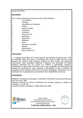 · Aula com DVD”S. 
RECURSOS: 
Para o desenvolvimento do estudo dos temas serão utilizados: 
· Livro didático; 
· Cartazes; 
· Laboratório de informática; 
· Vídeos; 
· Jornais, revistas; 
· Dicionários; 
· Cartolinas; 
· Tesoura e cola; 
· Quadro-giz; 
· Data-Show; 
· Biblioteca. 
· Fotos; 
· Gravuras ou pinturas; 
· Objetos; 
· Depoimentos; 
· Bens culturais, etc. 
AVALIAÇÃO: 
A avaliação será diária com a observação do que acontece na sala de aula, o tipo 
de respostas dadas pelo aluno, os caminhos que cada um deles percorre e os 
avanços dos mesmos. Este processo avaliativo se dará através dos seguintes 
instrumentos: Duas Avaliações subjetivas e objetivas com pontuação 3,0 cada; 
trabalhos individuais e/ou em grupos 2,0 Caderno e participação, disciplina, 
organização 2,0. Isto deixará claro para o aluno, que a avaliação é um instrumento de 
tomada de consciência de suas conquistas e dificuldades, já para o professor a 
avaliação favorece reflexão contínua de sua prática pedagógica, contribuindo com a 
construção de um planejamento que atenda às reais necessidades dos alunos. 
BILIOGRAFIA: 
BRASÍLIA. Secretaria de Educação Fundamental, Parâmetros Curriculares Nacionais 
de 5ª a 8ª anos, 1998. 
Proposta Curricular do Ensino Fundamental das Escolas públicas do Estado do 
Tocantins - 1º ao 9º Ano. 
Tocantins História e sociedade 1ª edição São Paulo 2008. 
PLANO DE CURSO ANUAL - 2014 
 